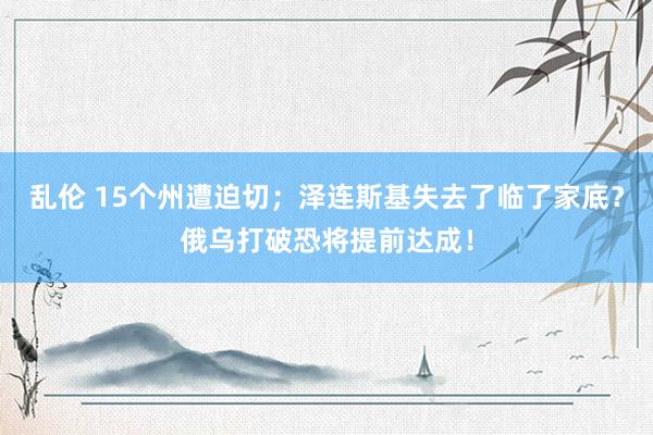 乱伦 15个州遭迫切；泽连斯基失去了临了家底？俄乌打破恐将提前达成！