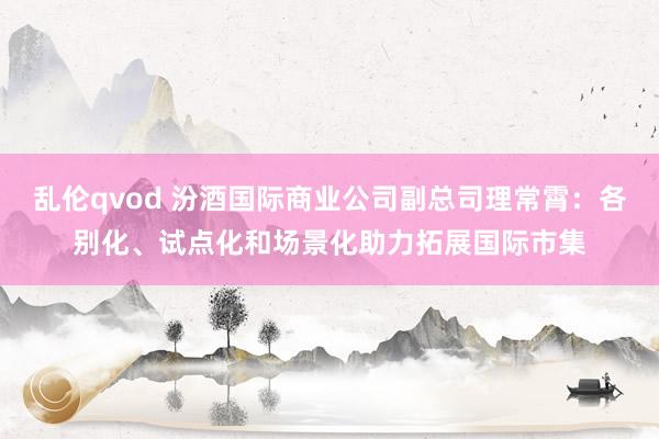 乱伦qvod 汾酒国际商业公司副总司理常霄：各别化、试点化和场景化助力拓展国际市集