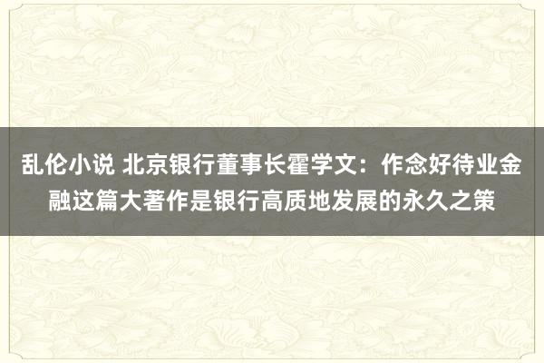 乱伦小说 北京银行董事长霍学文：作念好待业金融这篇大著作是银行高质地发展的永久之策