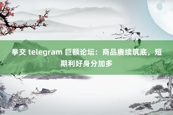 拳交 telegram 巨额论坛：商品赓续筑底，短期利好身分加多