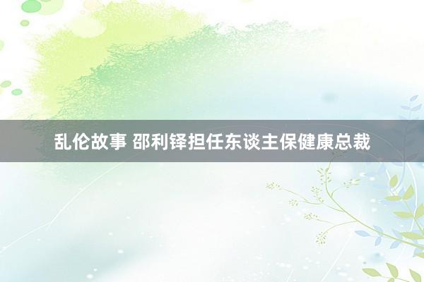 乱伦故事 邵利铎担任东谈主保健康总裁