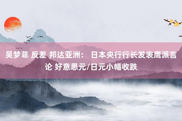 吴梦菲 反差 邦达亚洲： 日本央行行长发表鹰派言论 好意思元/日元小幅收跌