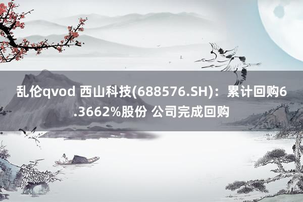 乱伦qvod 西山科技(688576.SH)：累计回购6.3662%股份 公司完成回购