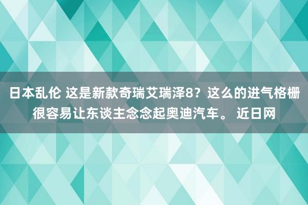 日本乱伦 这是新款奇瑞艾瑞泽8？这么的进气格栅很容易让东谈主念念起奥迪汽车。 近日网