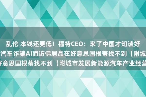 乱伦 本钱还更低！福特CEO：来了中国才知谈好意思国过时了，中国电动汽车诈骗AI而访佛居品在好意思国根蒂找不到【附城市发展新能源汽车产业经营】