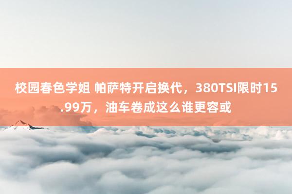 校园春色学姐 帕萨特开启换代，380TSI限时15.99万，油车卷成这么谁更容或