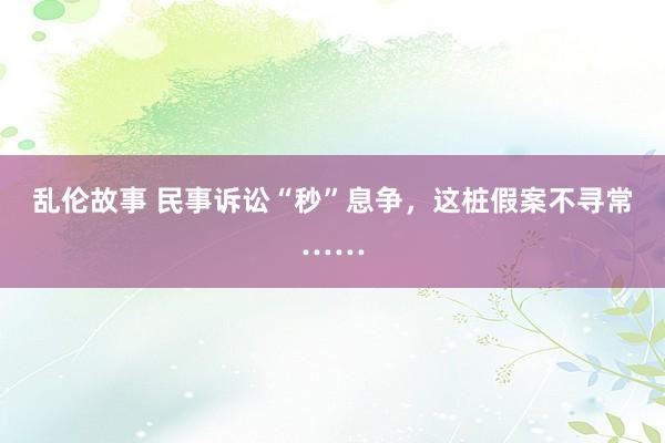 乱伦故事 民事诉讼“秒”息争，这桩假案不寻常……