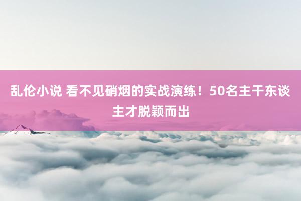 乱伦小说 看不见硝烟的实战演练！50名主干东谈主才脱颖而出