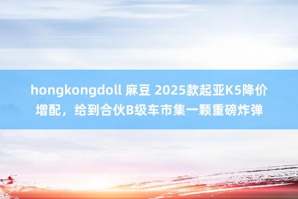 hongkongdoll 麻豆 2025款起亚K5降价增配，给到合伙B级车市集一颗重磅炸弹