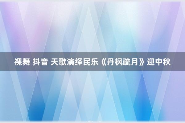 裸舞 抖音 天歌演绎民乐《丹枫疏月》迎中秋