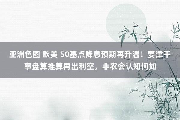 亚洲色图 欧美 50基点降息预期再升温！要津干事盘算推算再出利空，非农会认知何如