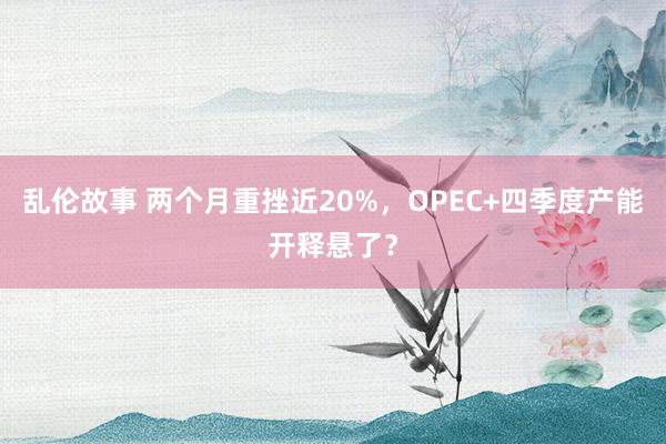 乱伦故事 两个月重挫近20%，OPEC+四季度产能开释悬了？