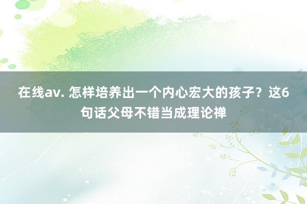 在线av. 怎样培养出一个内心宏大的孩子？这6句话父母不错当成理论禅