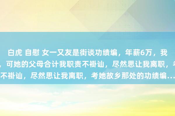 白虎 自慰 女一又友是街谈功绩编，年薪6万，我是某大厂P6，年薪60万，可她的父母合计我职责不褂讪，尽然思让我离职，考她故乡那处的功绩编…