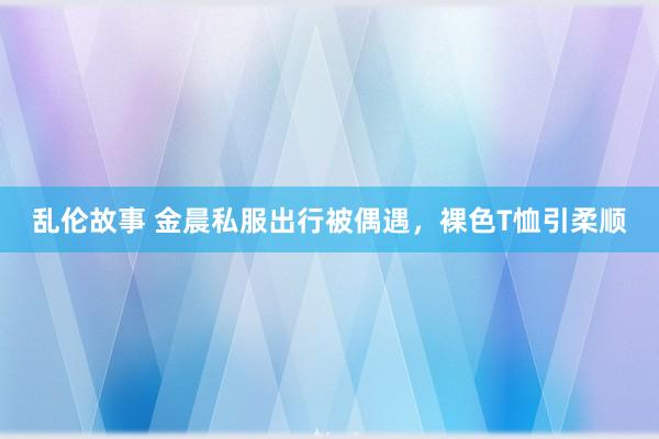 乱伦故事 金晨私服出行被偶遇，裸色T恤引柔顺