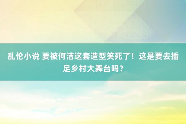 乱伦小说 要被何洁这套造型笑死了！这是要去插足乡村大舞台吗？