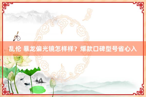 乱伦 暴龙偏光镜怎样样？爆款口碑型号省心入