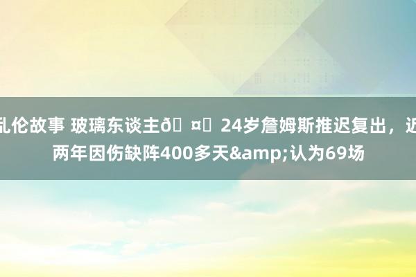 乱伦故事 玻璃东谈主🤕24岁詹姆斯推迟复出，近两年因伤缺阵400多天&认为69场