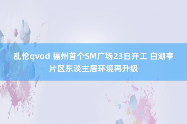 乱伦qvod 福州首个SM广场23日开工 白湖亭片区东谈主居环境再升级