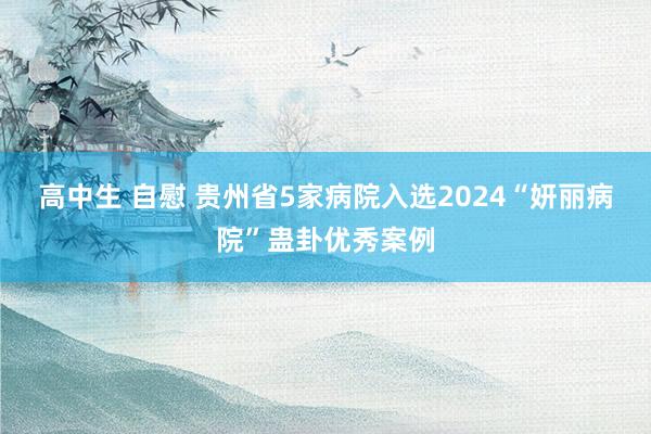 高中生 自慰 贵州省5家病院入选2024“妍丽病院”蛊卦优秀案例