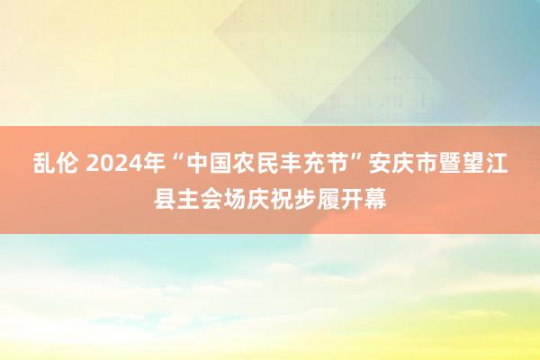 乱伦 2024年“中国农民丰充节”安庆市暨望江县主会场庆祝步履开幕