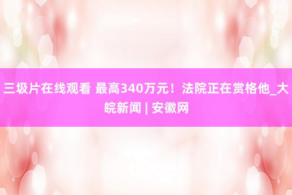 三圾片在线观看 最高340万元！法院正在赏格他_大皖新闻 | 安徽网