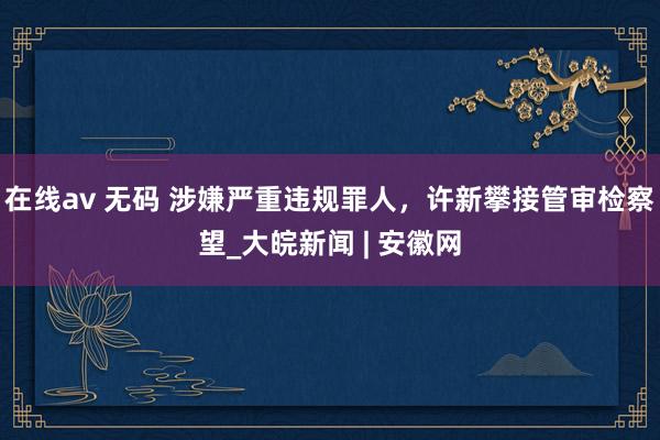 在线av 无码 涉嫌严重违规罪人，许新攀接管审检察望_大皖新闻 | 安徽网