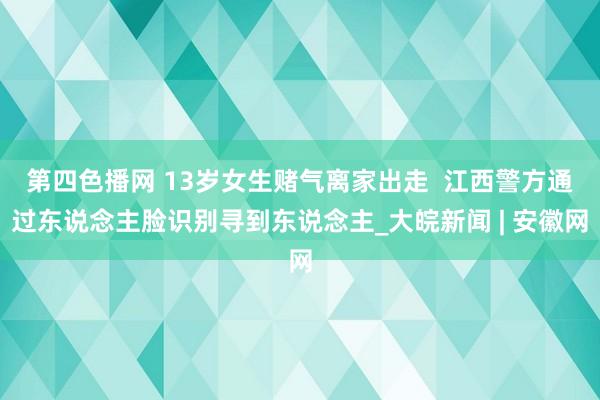 第四色播网 13岁女生赌气离家出走  江西警方通过东说念主脸识别寻到东说念主_大皖新闻 | 安徽网