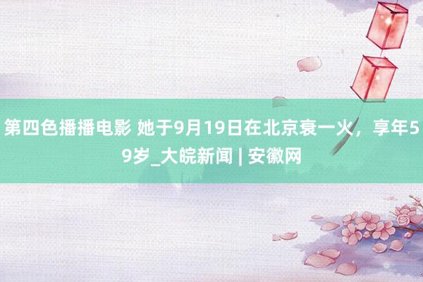 第四色播播电影 她于9月19日在北京衰一火，享年59岁_大皖新闻 | 安徽网