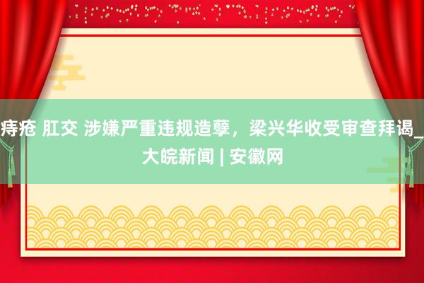 痔疮 肛交 涉嫌严重违规造孽，梁兴华收受审查拜谒_大皖新闻 | 安徽网