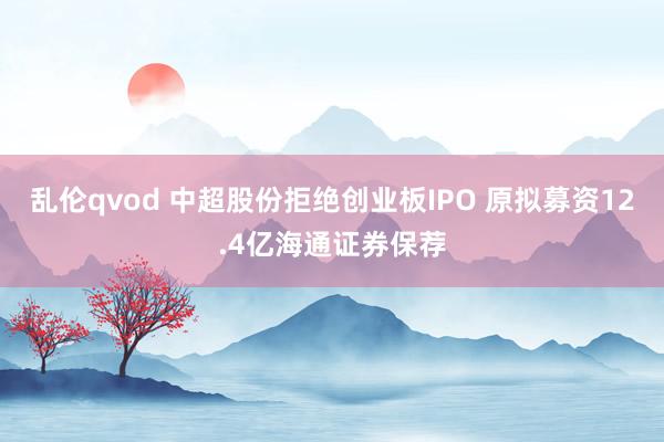 乱伦qvod 中超股份拒绝创业板IPO 原拟募资12.4亿海通证券保荐