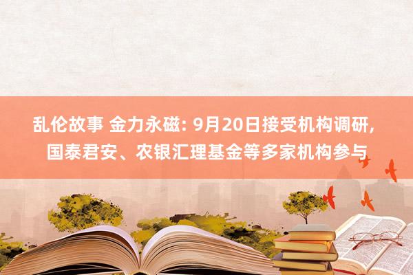 乱伦故事 金力永磁: 9月20日接受机构调研， 国泰君安、农银汇理基金等多家机构参与