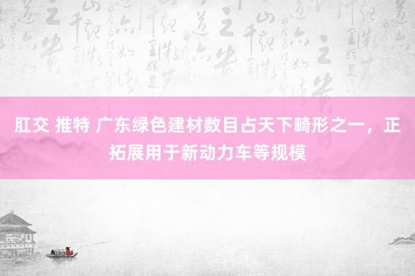 肛交 推特 广东绿色建材数目占天下畸形之一，正拓展用于新动力车等规模