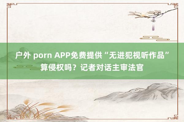 户外 porn APP免费提供“无进犯视听作品”算侵权吗？记者对话主审法官