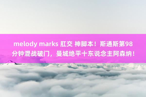 melody marks 肛交 神脚本！斯通斯第98分钟混战破门，曼城绝平十东说念主阿森纳！