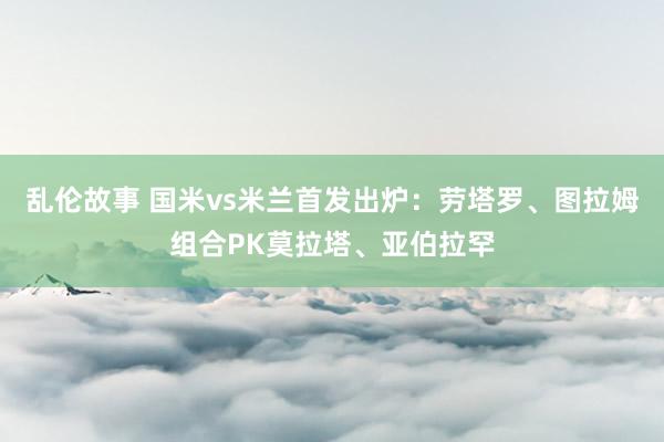 乱伦故事 国米vs米兰首发出炉：劳塔罗、图拉姆组合PK莫拉塔、亚伯拉罕