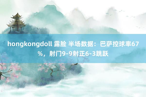 hongkongdoll 露脸 半场数据：巴萨控球率67%，射门9-9射正6-3跳跃