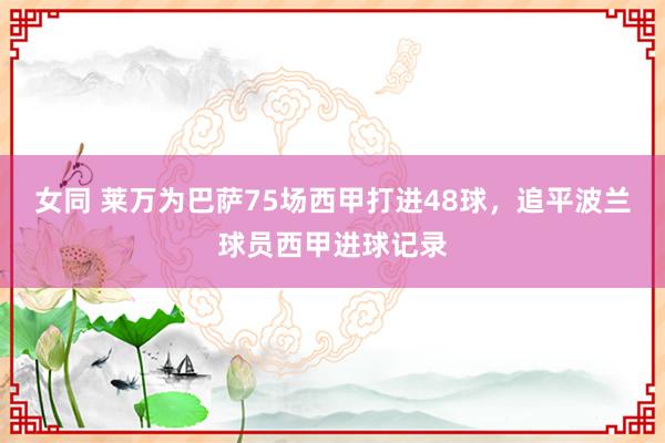 女同 莱万为巴萨75场西甲打进48球，追平波兰球员西甲进球记录