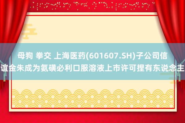 母狗 拳交 上海医药(601607.SH)子公司信谊金朱成为氨磺必利口服溶液上市许可捏有东说念主