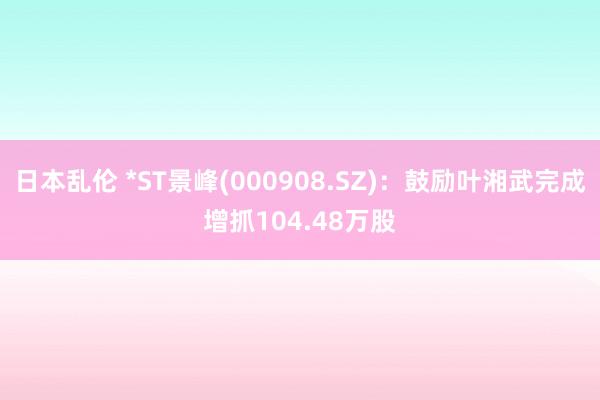 日本乱伦 *ST景峰(000908.SZ)：鼓励叶湘武完成增抓104.48万股