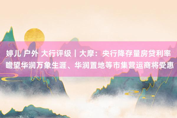 婷儿 户外 大行评级｜大摩：央行降存量房贷利率 瞻望华润万象生涯、华润置地等市集营运商将受惠