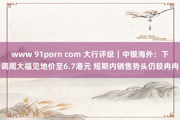 www 91porn com 大行评级｜中银海外：下调周大福见地价至6.7港元 短期内销售势头仍较冉冉