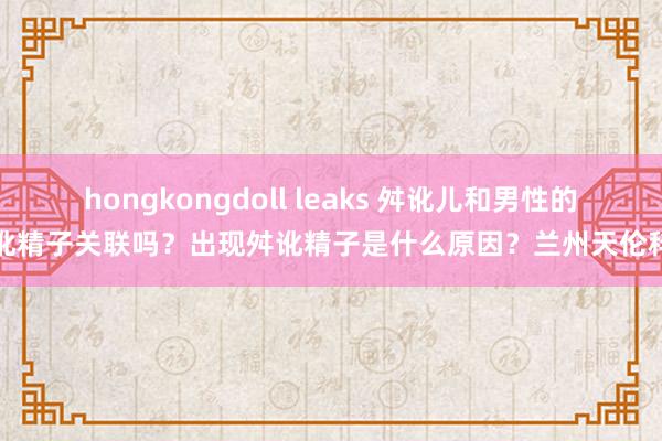 hongkongdoll leaks 舛讹儿和男性的舛讹精子关联吗？出现舛讹精子是什么原因？兰州天伦科普