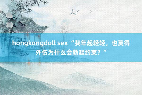 hongkongdoll sex “我年起轻轻，也莫得外伤为什么会勃起约束？”