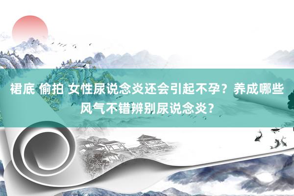 裙底 偷拍 女性尿说念炎还会引起不孕？养成哪些风气不错辨别尿说念炎？