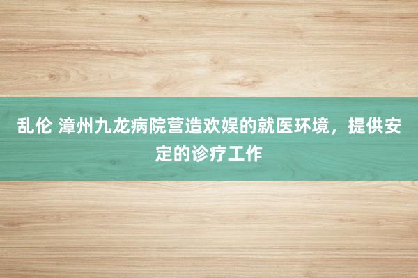 乱伦 漳州九龙病院营造欢娱的就医环境，提供安定的诊疗工作