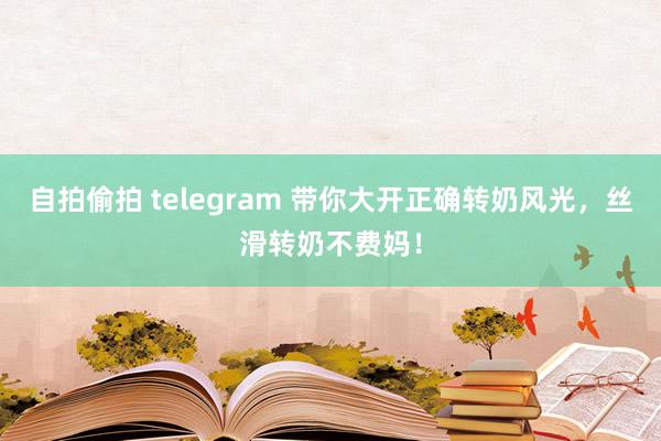 自拍偷拍 telegram 带你大开正确转奶风光，丝滑转奶不费妈！