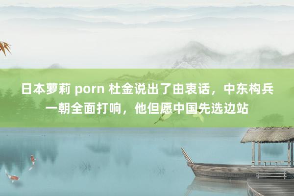 日本萝莉 porn 杜金说出了由衷话，中东构兵一朝全面打响，他但愿中国先选边站