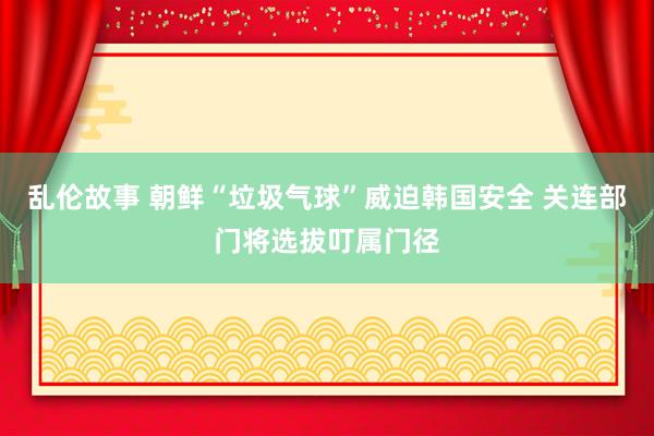 乱伦故事 朝鲜“垃圾气球”威迫韩国安全 关连部门将选拔叮属门径