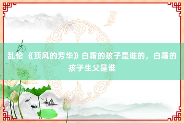 乱伦 《顶风的芳华》白霜的孩子是谁的，白霜的孩子生父是谁